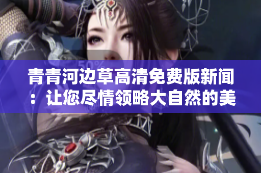 青青河边草高清免费版新闻：让您尽情领略大自然的美丽风光