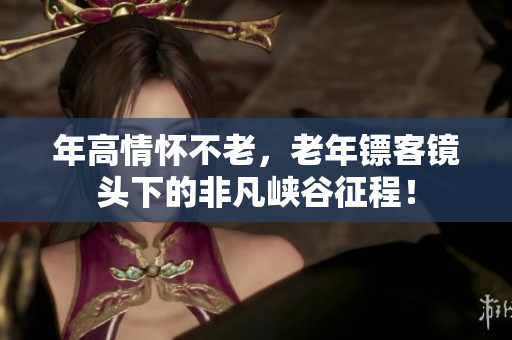 年高情怀不老，老年镖客镜头下的非凡峡谷征程！