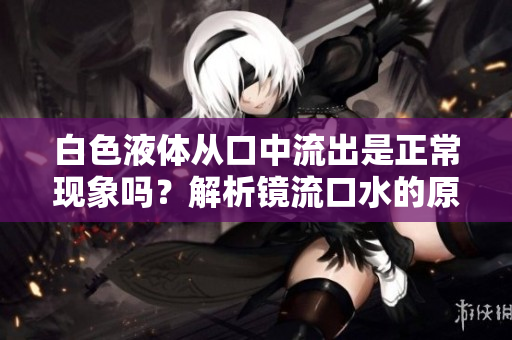 白色液体从口中流出是正常现象吗？解析镜流口水的原理和原因