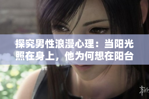 探究男性浪漫心理：当阳光照在身上，他为何想在阳台爱我？