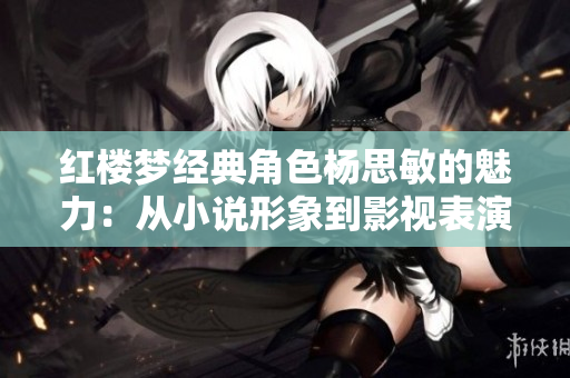 红楼梦经典角色杨思敏的魅力:从小说形象到影视表演的探究 红楼梦经典角色杨思敏的魅力:从小说形象到影视表演的探究