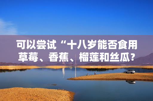 可以尝试“十八岁能否食用草莓、香蕉、榴莲和丝瓜？”