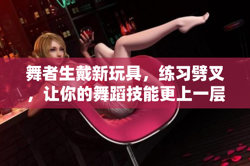 舞者生戴新玩具，练习劈叉，让你的舞蹈技能更上一层楼