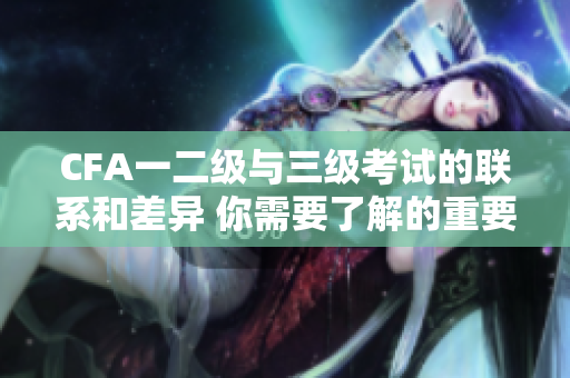 CFA一二级与三级考试的联系和差异 你需要了解的重要信息