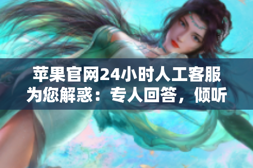 苹果官网24小时人工客服为您解惑：专人回答，倾听您的需求
