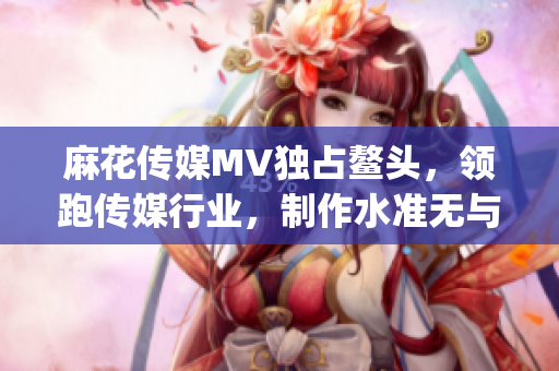 麻花传媒MV独占鳌头，领跑传媒行业，制作水准无与伦比(1)
