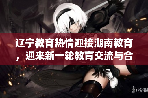 辽宁教育热情迎接湖南教育，迎来新一轮教育交流与合作(1)