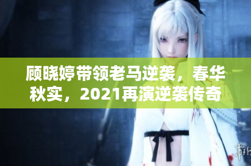 顾晓婷带领老马逆袭，春华秋实，2021再演逆袭传奇！