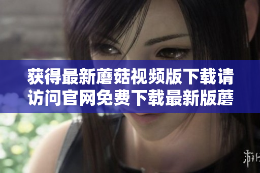 获得最新蘑菇视频版下载请访问官网免费下载最新版蘑菇视频APP