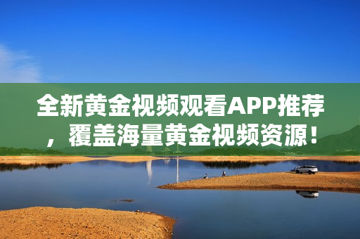 全新黄金视频观看APP推荐，覆盖海量黄金视频资源！