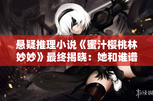 悬疑推理小说《蜜汁樱桃林妙妙》最终揭晓:她和谁谱写了永恒爱情? 悬疑推理小说《蜜汁樱桃林妙妙》最终揭晓:她和谁谱写了永恒爱情?