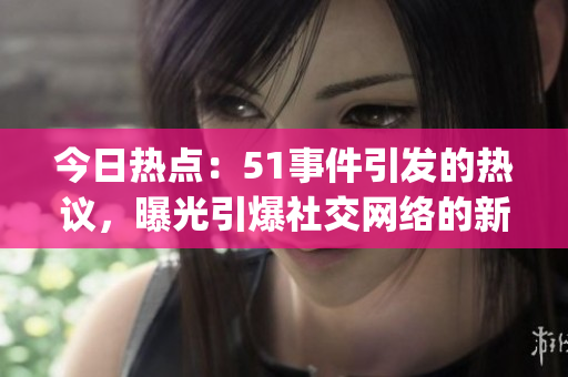 今日热点：51事件引发的热议，曝光引爆社交网络的新情报(1)