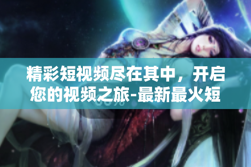 精彩短视频尽在其中，开启您的视频之旅-最新最火短视频网页入口分享