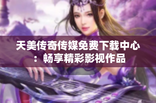 天美传奇传媒免费下载中心：畅享精彩影视作品