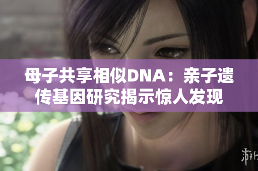 母子共享相似DNA：亲子遗传基因研究揭示惊人发现