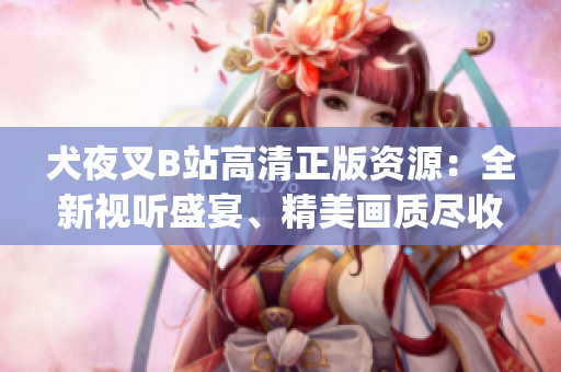 犬夜叉B站高清正版资源：全新视听盛宴、精美画质尽收眼底(1)