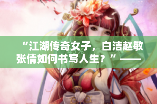 “江湖传奇女子，白洁赵敏张倩如何书写人生？”——一篇关于三位女子的探讨