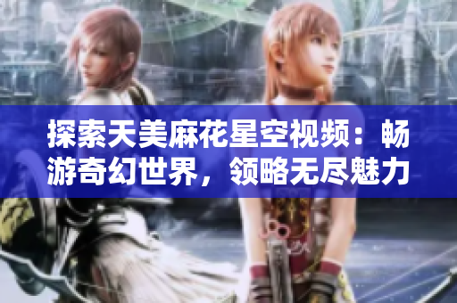 探索天美麻花星空视频：畅游奇幻世界，领略无尽魅力