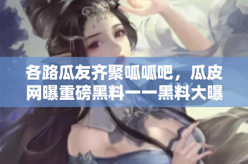各路瓜友齐聚呱呱吧，瓜皮网曝重磅黑料一一黑料大曝光
