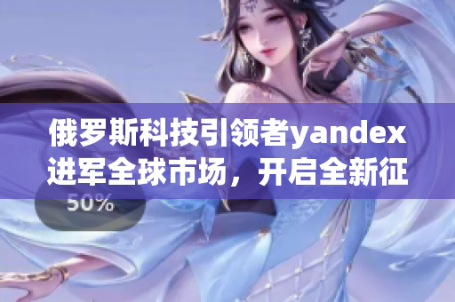 俄罗斯科技引领者yandex进军全球市场，开启全新征程