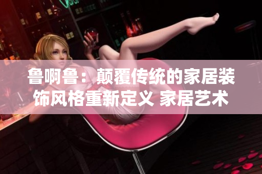 鲁啊鲁：颠覆传统的家居装饰风格重新定义 家居艺术设计的未来路径