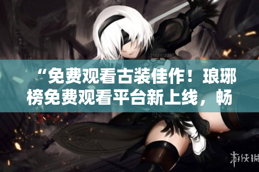 “免费观看古装佳作！琅琊榜免费观看平台新上线，畅享高清大片”