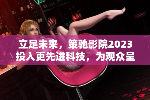 立足未来，策驰影院2023投入更先进科技，为观众呈现更优质体验