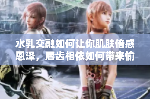 水乳交融如何让你肌肤倍感恩泽，唇齿相依如何带来愉悦享受