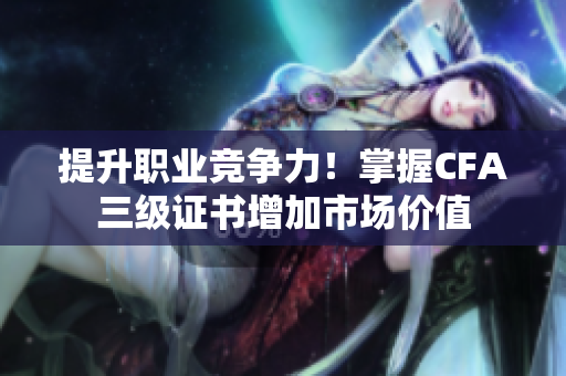 提升职业竞争力！掌握CFA三级证书增加市场价值