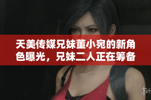天美传媒兄妹董小宛的新角色曝光，兄妹二人正在筹备影视新计划