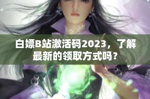 白嫖B站激活码2023，了解最新的领取方式吗？