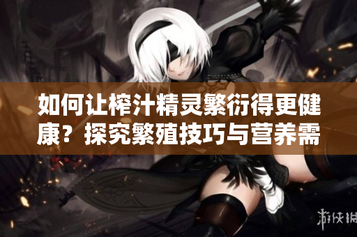 如何让榨汁精灵繁衍得更健康？探究繁殖技巧与营养需求的秘密