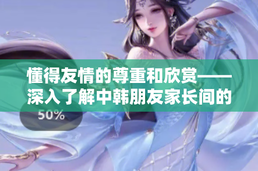 懂得友情的尊重和欣赏——深入了解中韩朋友家长间的特殊关系