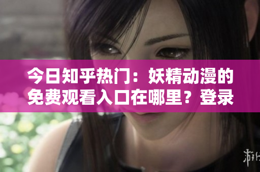 今日知乎热门：妖精动漫的免费观看入口在哪里？登录方式详解