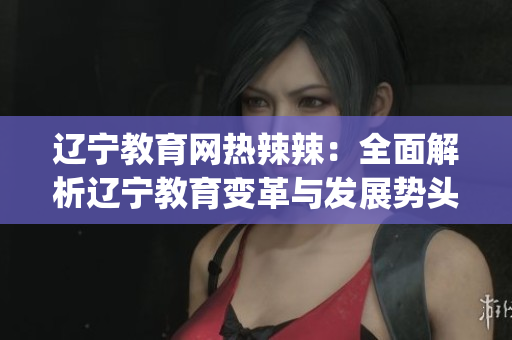 辽宁教育网热辣辣：全面解析辽宁教育变革与发展势头(1)
