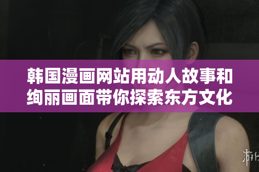 韩国漫画网站用动人故事和绚丽画面带你探索东方文化