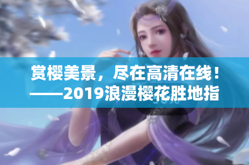 赏樱美景，尽在高清在线！——2019浪漫樱花胜地指南