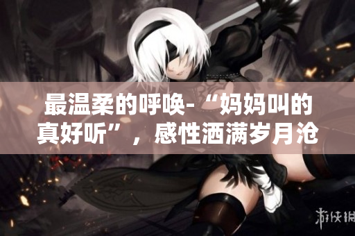 最温柔的呼唤-“妈妈叫的真好听”，感性洒满岁月沧桑
