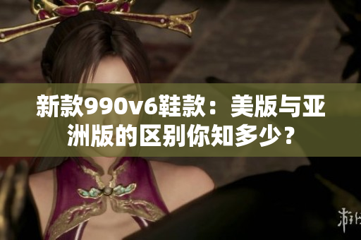 新款990v6鞋款：美版与亚洲版的区别你知多少？