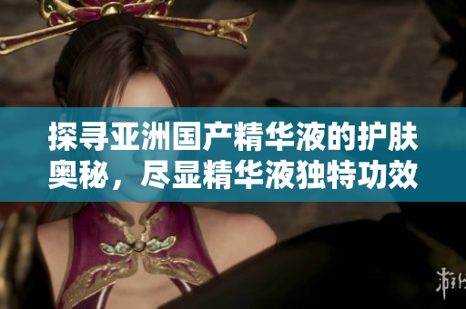 探寻亚洲国产精华液的护肤奥秘，尽显精华液独特功效