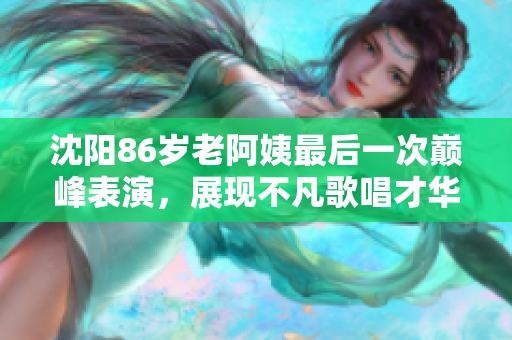 沈阳86岁老阿姨最后一次巅峰表演，展现不凡歌唱才华！