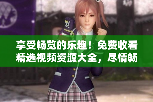 享受畅览的乐趣！免费收看精选视频资源大全，尽情畅游视听世界