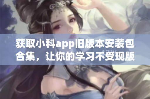 获取小科app旧版本安装包合集，让你的学习不受现版本限制！(1)