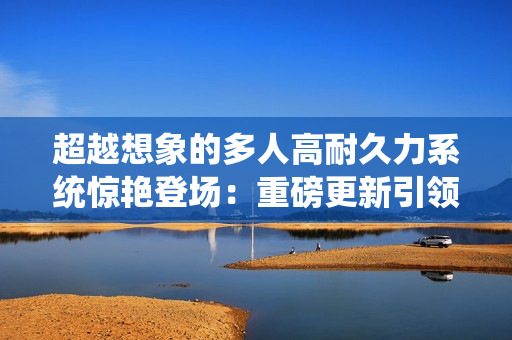 超越想象的多人高耐久力系统惊艳登场：重磅更新引领游戏新风潮