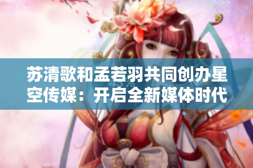 苏清歌和孟若羽共同创办星空传媒：开启全新媒体时代