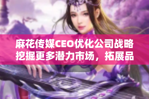 麻花传媒CEO优化公司战略挖掘更多潜力市场，拓展品牌影响力