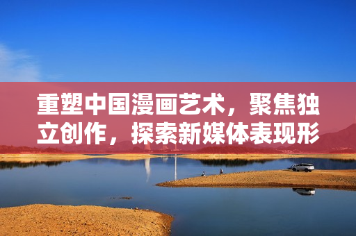 重塑中国漫画艺术，聚焦独立创作，探索新媒体表现形式