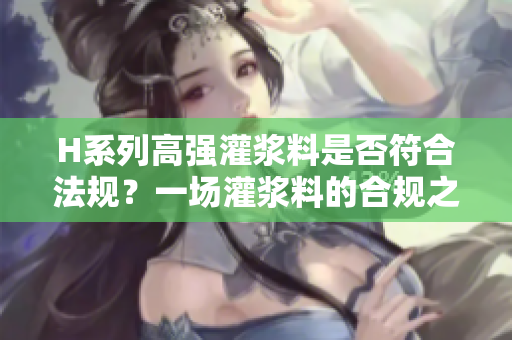 H系列高强灌浆料是否符合法规？一场灌浆料的合规之旅。