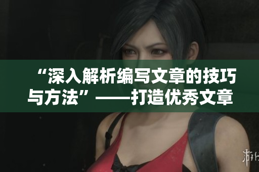 “深入解析编写文章的技巧与方法”——打造优秀文章的完美指南