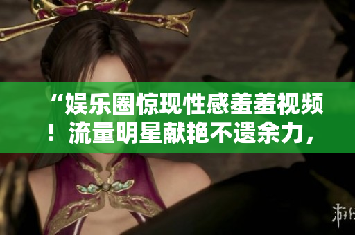 “娱乐圈惊现性感羞羞视频！流量明星献艳不遗余力，网友纷纷热议”